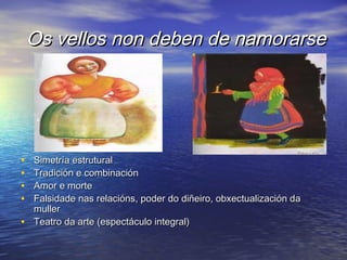 Os vellos non deben de namorarseOs vellos non deben de namorarse
• Simetría estruturalSimetría estrutural
• Tradición e combinaciónTradición e combinación
• Amor e morteAmor e morte
• Falsidade nas relacións, poder do diñeiro, obxectualización daFalsidade nas relacións, poder do diñeiro, obxectualización da
mullermuller
• Teatro da arte (espectáculo integral)Teatro da arte (espectáculo integral)
 
