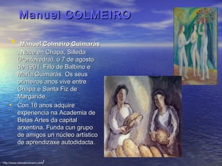 Manuel COLMEIROManuel COLMEIRO
•  Manuel Colmeiro GuimarásManuel Colmeiro Guimarás
.. Nace en Chapa, Silleda  Nace en Chapa, Silleda 
(Pontevedra), o 7 de agosto (Pontevedra), o 7 de agosto 
de 1901. Fillo de Balbino e de 1901. Fillo de Balbino e 
María Guimarás. Os seus María Guimarás. Os seus 
primeiros anos vive entre primeiros anos vive entre 
Chapa e Santa Fiz de Chapa e Santa Fiz de 
Margaride. Margaride. 
• Con 16 anos adquire Con 16 anos adquire 
experiencia na Academia de experiencia na Academia de 
Belas Artes da capital Belas Artes da capital 
arxentina. Funda cun grupo arxentina. Funda cun grupo 
de amigos un núcleo artístico de amigos un núcleo artístico 
de aprendizaxe autodidacta.de aprendizaxe autodidacta.
http://www.manuelcolmeiro.com/
 