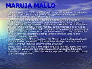 MARUJA MALLOMARUJA MALLO
• Nada en Viveiro en 1902, a profesión do seu pai -funcionario de aduanas-Nada en Viveiro en 1902, a profesión do seu pai -funcionario de aduanas-
levouna a residir en distintas provincias españolas até a definitivalevouna a residir en distintas provincias españolas até a definitiva
instalación da familia en Madrid en 1922.instalación da familia en Madrid en 1922.
• Anos máis tarde ingresa na Academia de Belas Artes e empeza aAnos máis tarde ingresa na Academia de Belas Artes e empeza a
relacionarse coa nova xuventude de poetas e artistas que irrompen narelacionarse coa nova xuventude de poetas e artistas que irrompen na
escena española, algúns deles conformarían a Xeración do 27. Coñece aescena española, algúns deles conformarían a Xeración do 27. Coñece a
Salvador Dalí e á poeta Concha Méndez, que a introducen no círculo daSalvador Dalí e á poeta Concha Méndez, que a introducen no círculo da
Residencia de Estudiantes, onde estreita lazos de amizade e camaradaríaResidencia de Estudiantes, onde estreita lazos de amizade e camaradaría
con Lorca, Buñuel e en especial con Rafael Alberti, con que mantén unhacon Lorca, Buñuel e en especial con Rafael Alberti, con que mantén unha
relación amorosa importante e longo tempo silenciada tanto na súarelación amorosa importante e longo tempo silenciada tanto na súa
biografía como na do poeta.biografía como na do poeta.
• Concha Méndez e Maruja pasearon por Madrid como mulleres modernasConcha Méndez e Maruja pasearon por Madrid como mulleres modernas
e emancipadas, manexando bicicletas, facendo deporte, asistindo aose emancipadas, manexando bicicletas, facendo deporte, asistindo aos
cafés, a eventos literarios ou a verbenas populares.cafés, a eventos literarios ou a verbenas populares.
• Nestes anos, Maruja crea a súa propia linguaxe artística, atenta aos ecosNestes anos, Maruja crea a súa propia linguaxe artística, atenta aos ecos
das distintas vangardas que empezan a chegar a España -futurismo,das distintas vangardas que empezan a chegar a España -futurismo,
surrealismo, cine- e cos ollos abertos á arte popular. Mestura todo coa súasurrealismo, cine- e cos ollos abertos á arte popular. Mestura todo coa súa
particular interpretación.particular interpretación.
 