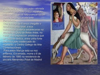 A súa obra é cada vez máis valoradaA súa obra é cada vez máis valorada
especialmente pola crítica españolaespecialmente pola crítica española
máis nova, que ve nela a encarnaciónmáis nova, que ve nela a encarnación
dunha vangarda oculta polodunha vangarda oculta polo
franquismo.franquismo.
Tras a morte de Franco chégalle oTras a morte de Franco chégalle o
recoñecemento total; a súarecoñecemento total; a súa
culminación podería establecerse naculminación podería establecerse na
Medalla de Ouro de Belas Artes, noMedalla de Ouro de Belas Artes, no
1982, e na exposición antolóxica que1982, e na exposición antolóxica que
en 1993 lle dedica, entre unha forteen 1993 lle dedica, entre unha forte
polémica polo inadecuado dopolémica polo inadecuado do
momento, o Centro Galego de Artemomento, o Centro Galego de Arte
Contemporánea.Contemporánea.
Para entón Maruja está xa moiPara entón Maruja está xa moi
enferma. Encamada, morre o 6 deenferma. Encamada, morre o 6 de
febreiro de 1995 na residencia defebreiro de 1995 na residencia de
anciánsanciáns Menéndez Pidal de MadridMenéndez Pidal de Madrid
 