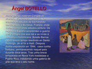 Ángel BOTELLOÁngel BOTELLO
• Pintor galego, nado en Cangas doPintor galego, nado en Cangas do
Morrazo, Pontevedra, en 1913. NonMorrazo, Pontevedra, en 1913. Non
acabara os estudos de bacharelatoacabara os estudos de bacharelato
cando pasou a Burdeus, Francia, ondecando pasou a Burdeus, Francia, onde
durante cinco anos estudou pintura. Dedurante cinco anos estudou pintura. De
regreso a España sorpréndeo a guerraregreso a España sorpréndeo a guerra
civil e emigra coa súa nai e as irmás ácivil e emigra coa súa nai e as irmás á
República Dominicana. Botello BarrosRepública Dominicana. Botello Barros
estivo pouco tempo residindo en Santoestivo pouco tempo residindo en Santo
Domingo, de aí foi a Haití. DespoisDomingo, de aí foi a Haití. Despois
dunha exposición en 1944, casa cunhadunha exposición en 1944, casa cunha
haitiana, permanecendo naquel paíshaitiana, permanecendo naquel país
durante doce anos. Tras unha brevedurante doce anos. Tras unha breve
temporada en Nova York trasládase atemporada en Nova York trasládase a
Puerto Rico, instalando unha galería dePuerto Rico, instalando unha galería de
arte que leva o seu nome.arte que leva o seu nome.
 