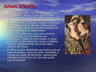 Arturo SOUTOArturo SOUTO
• Nado no ano 1902. Foi fillo do maxistrado eNado no ano 1902. Foi fillo do maxistrado e
pintor Alfredo Souto Cuero que foi o seupintor Alfredo Souto Cuero que foi o seu
primeiro mestre; e de Pilar Feijoo Freire. Osprimeiro mestre; e de Pilar Feijoo Freire. Os
diferentes destinos do seu pai levárono adiferentes destinos do seu pai levárono a
vivir en Oviedo, Zaragoza, Lugo e A Coruña,vivir en Oviedo, Zaragoza, Lugo e A Coruña,
ata establecerse en Sevilla, onde estudouata establecerse en Sevilla, onde estudou
(entre 1916 e 1920) na Escola Industrial de(entre 1916 e 1920) na Escola Industrial de
Artes e Oficios e de Belas Artes.Artes e Oficios e de Belas Artes.
• O seu pai inclinouno cara unha carreiraO seu pai inclinouno cara unha carreira
máis positiva, e cursa estudos demáis positiva, e cursa estudos de
aparellador. Todos os anos pasan o veránaparellador. Todos os anos pasan o verán
en Galiza, e os ambientes rurais e mariñosen Galiza, e os ambientes rurais e mariños
influirán decisivamente na inicial visióninfluirán decisivamente na inicial visión
plástica de Arturo.plástica de Arturo.
• O artista busca ambientes pechados para asO artista busca ambientes pechados para as
súas acuarelas, como os cafés cantantes esúas acuarelas, como os cafés cantantes e
incluso as casas de lenocinio, apaixonadoincluso as casas de lenocinio, apaixonado
pola figura feminina e en concreto polospola figura feminina e en concreto polos
corpos espidos.corpos espidos.
 