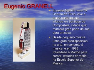 Eugenio GRANELLEugenio GRANELL
• Eugenio Granell nace naEugenio Granell nace na
Coruña en 1912. Vive aCoruña en 1912. Vive a
maior parte da súamaior parte da súa
infancia en Santiago deinfancia en Santiago de
Compostela, cidade queCompostela, cidade que
marcará gran parte da súamarcará gran parte da súa
obra artística.obra artística.
• Desde pequeno mostraDesde pequeno mostra
unha gran predisposiciónunha gran predisposición
na arte, en concreto ána arte, en concreto á
música, e en 1928música, e en 1928
trasládase a Madrid paratrasládase a Madrid para
cursar estudos de violíncursar estudos de violín
na Escola Superior dena Escola Superior de
Música. Música. 
 