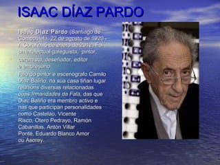 ISAAC DÍAZ PARDOISAAC DÍAZ PARDO
• Isaac Díaz PardoIsaac Díaz Pardo   (Santiago de(Santiago de
Compostela,Compostela, 22 de agosto22 de agosto de 1920 -de 1920 -
A Coruña, 5 de enero de 2012) FoiA Coruña, 5 de enero de 2012) Foi
un intelectual galeguista, pintor,un intelectual galeguista, pintor,
• ceramista, deseñador, editorceramista, deseñador, editor
e empresario.e empresario.
• Fillo do pintor e escenógrafo CamiloFillo do pintor e escenógrafo Camilo
Díaz Baliño, na súa casa tiñan lugarDíaz Baliño, na súa casa tiñan lugar
reunións diversas relacionadasreunións diversas relacionadas
coascoas Irmandades da FalaIrmandades da Fala, das que, das que
Díaz Baliño era membro activo eDíaz Baliño era membro activo e
nas que participan personalidadesnas que participan personalidades
como Castelao, Vicentecomo Castelao, Vicente
Risco, Otero Pedrayo, RamónRisco, Otero Pedrayo, Ramón
Cabanillas, Antón VillarCabanillas, Antón Villar
Ponte, Eduardo Blanco AmorPonte, Eduardo Blanco Amor
ou Asorey.ou Asorey.
 