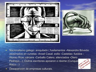 • Nacionalismo galego: aniquilado ( fusilamentos -Alexandre Bóveda;Nacionalismo galego: aniquilado ( fusilamentos -Alexandre Bóveda;
asasinados en cunetas -Anxel Casal; exilio -Castelao; fuxidos -asasinados en cunetas -Anxel Casal; exilio -Castelao; fuxidos -
Alonso Ríos; cárcere -Carballo Calero; silenciados -OteroAlonso Ríos; cárcere -Carballo Calero; silenciados -Otero
Pedrayo…). Outros escritores apoiaron o réxime (Cunqueiro,Pedrayo…). Outros escritores apoiaron o réxime (Cunqueiro,
Risco…)Risco…)
• Desaparición de empresas culturais.Desaparición de empresas culturais.
 