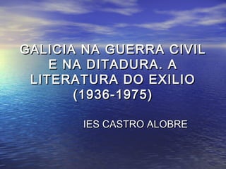 GALICIA NA GUERRA CIVIL
    E NA DITADURA. A
 LITERATURA DO EXILIO
       (1936-1975)

       IES CASTRO ALOBRE
 