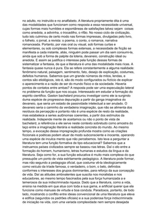 no adulto, no instruído e no analfabeto. A literatura propriamente dita é uma
das modalidades que funcionam como resposta a essa necessidade universal,
cujas formas mais humildes e espontâneas de satisfações talvez sejam coisas
como anedota, a adivinha, o trocadilho, o rifão. No nosso ciclo de civilização,
tudo isto culminou de certo modo nas formas impressas, divulgadas pelo livro,
o folheto, o jornal, a revista: o poema, o conto, o romance, narrativa
romanceada. Portanto, por vias oral ou visual, sob formas curtas e
elementares, ou sob complexas formas extensas, a necessidade de ficção se
manifesta a cada instante, aliás, ninguém pode passar um dia sem consumi-la,
ainda que sob a forma de palpite da loteria, devaneio, construção ideal ou
anedota. E assim se justifica o interesse pela função dessas formas de
sistematizar a fantasia, de que a literatura é uma das modalidade mais ricas. A
fantasia quase nunca é pura. Ela se refere constantemente a alguma realidade:
fenômeno natural, paisagem, sentimento, fato, desejo de explicação, costumes,
defeitos humanos. Sabemos que um grande números de mitos, lendas, e
contos são etiológicos, isto é, são do modo configurados ou fictício de explicar
o aparecimento e a razão de ser do mundo físico e da sociedade. Haveria
pontos de contatos entre ambas? A resposta pode ser uma especulação lateral
no problema da função que nos ocupa. Interessado em estudar a formação do
espirito cientifico. Gaston bachelard procurou investigar como ele ia surgindo
duma espécie de progressiva depuração a partir da ganga imaginativa do
devaneio, que seria um estado de passividade intelectual a ser anulado. O
devaneio seria o caminho da verdadeira imaginação, que não se alimenta dos
resíduos da percepção e portanto não é uma espécie de resto da realidade,
mas estabelece a series autônomas coerentes, a partir dos estímulos da
realidade. Independe mente de aceitamos ou não o ponto de vista de
bachelard, a referência a ele serve neste contexto sobretudo como amostra do
laço entre a imaginação literária e realidade concreta do mundo. Ao mesmo
tempo, a evocação dessa impregnação profunda mostra como as criações
ficcionais e poéticas podem atuar de modo subconsciente e inocente, operando
uma espécie de inculca mento que não percebemos. Isto leva a perguntar a
literatura tem uma função formativa de tipo educacional? Sabemos que a
instruamos países civilizados sempre se baseou nas letras. Daí o elo entre a
formação do homem, humanismo, letras humanas e estudos da língua e da
literatura. Seja como for, a sua função educativa é muito mais complexa do que
pressupõe um ponto de vista estritamente pedagógico. A literatura pode formar,
mas não segundo a pedagogia oficial, que costuma vê-la ideologicamente
como veículo da tríade famosa, o verdadeiro, o bom, o belo, definidos
conformes s interesses dos grupos dominantes, para reforço da sua concepção
de vida. Daí as atitudes ambivalentes que suscita nos moralistas e nos
educadores, ao mesmo tempo fascinados pela sua força humanizada a e
temerosos da sua indiscriminada riqueza. Dado que a literatura, como a vida,
ensina na medida em que atua com toda a sua gama, e artificial querer que ela
funcione como manuais de virtude e boa conduta. Paradoxos, portanto, de todo
lado, mostrando o conflito entre ideias convencional de uma literatura que eleva
e edifica (segundos os padrões oficiais) e a sua poderosa força indiscriminada
de iniciação na vida, com uma variada complexidade nem sempre desejada
 