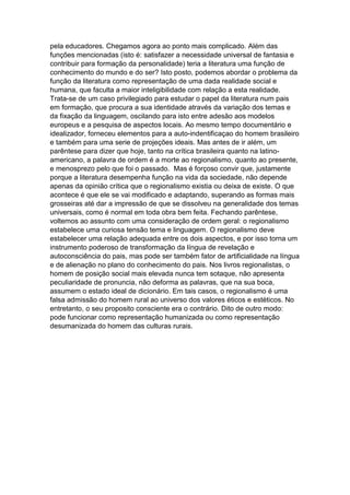 pela educadores. Chegamos agora ao ponto mais complicado. Além das
funções mencionadas (isto é: satisfazer a necessidade universal de fantasia e
contribuir para formação da personalidade) teria a literatura uma função de
conhecimento do mundo e do ser? Isto posto, podemos abordar o problema da
função da literatura como representação de uma dada realidade social e
humana, que faculta a maior inteligibilidade com relação a esta realidade.
Trata-se de um caso privilegiado para estudar o papel da literatura num pais
em formação, que procura a sua identidade através da variação dos temas e
da fixação da linguagem, oscilando para isto entre adesão aos modelos
europeus e a pesquisa de aspectos locais. Ao mesmo tempo documentário e
idealizador, forneceu elementos para a auto-indentificaçao do homem brasileiro
e também para uma serie de projeções ideais. Mas antes de ir além, um
parêntese para dizer que hoje, tanto na crítica brasileira quanto na latino-
americano, a palavra de ordem é a morte ao regionalismo, quanto ao presente,
e menosprezo pelo que foi o passado. Mas é forçoso convir que, justamente
porque a literatura desempenha função na vida da sociedade, não depende
apenas da opinião crítica que o regionalismo existia ou deixa de existe. O que
acontece é que ele se vai modificado e adaptando, superando as formas mais
grosseiras até dar a impressão de que se dissolveu na generalidade dos temas
universais, como é normal em toda obra bem feita. Fechando parêntese,
voltemos ao assunto com uma consideração de ordem geral: o regionalismo
estabelece uma curiosa tensão tema e linguagem. O regionalismo deve
estabelecer uma relação adequada entre os dois aspectos, e por isso torna um
instrumento poderoso de transformação da língua de revelação e
autoconsciência do pais, mas pode ser também fator de artificialidade na língua
e de alienação no plano do conhecimento do pais. Nos livros regionalistas, o
homem de posição social mais elevada nunca tem sotaque, não apresenta
peculiaridade de pronuncia, não deforma as palavras, que na sua boca,
assumem o estado ideal de dicionário. Em tais casos, o regionalismo é uma
falsa admissão do homem rural ao universo dos valores éticos e estéticos. No
entretanto, o seu proposito consciente era o contrário. Dito de outro modo:
pode funcionar como representação humanizada ou como representação
desumanizada do homem das culturas rurais.
 