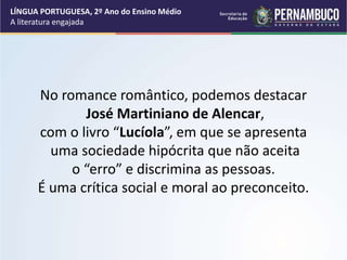 No romance romântico, podemos destacar
José Martiniano de Alencar,
com o livro “Lucíola”, em que se apresenta
uma sociedade hipócrita que não aceita
o “erro” e discrimina as pessoas.
É uma crítica social e moral ao preconceito.
LÍNGUA PORTUGUESA, 2º Ano do Ensino Médio
A literatura engajada
 