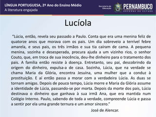 Lucíola
“Lúcia, então, revela seu passado a Paulo. Conta que era uma menina feliz de
quatorze anos que morava com os pais. Um dia sobreveio a terrível febre
amarela, e seus pais, os três irmãos e sua tia caíram de cama. A pequena
menina, sozinha e desesperada, procura ajuda a um vizinho rico, o senhor
Couto, que, em troca de sua inocência, deu-lhe dinheiro para o tratamento dos
pais. A família então resiste à doença. Entretanto, seu pai, descobrindo da
origem do dinheiro, expulsa-a de casa. Sozinha, Lúcia, que na verdade se
chama Maria da Glória, encontra Jesuína, uma mulher que a conduz à
prostituição. E aí então passa a morar com a verdadeira Lúcia. As duas se
tornam amigas. Depois de pouco tempo, Lúcia morre e Maria da Glória assume
a identidade de Lúcia, passando-se por morta. Depois da morte dos pais, Lúcia
destinava o dinheiro que ganhava à sua irmã Ana, que era mantida num
Colégio Interno. Paulo, sabendo de toda a verdade, compreende Lúcia e passa
a sentir por ela uma grande ternura e um amor sincero.”
José de Alencar.
LÍNGUA PORTUGUESA, 2º Ano do Ensino Médio
A literatura engajada
 