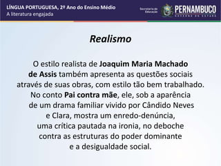 Realismo
O estilo realista de Joaquim Maria Machado
de Assis também apresenta as questões sociais
através de suas obras, com estilo tão bem trabalhado.
No conto Pai contra mãe, ele, sob a aparência
de um drama familiar vivido por Cândido Neves
e Clara, mostra um enredo-denúncia,
uma crítica pautada na ironia, no deboche
contra as estruturas do poder dominante
e a desigualdade social.
LÍNGUA PORTUGUESA, 2º Ano do Ensino Médio
A literatura engajada
 