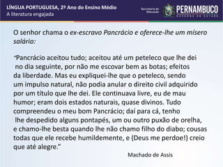 O senhor chama o ex-escravo Pancrácio e oferece-lhe um mísero
salário:
“Pancrácio aceitou tudo; aceitou até um peteleco que lhe dei
no dia seguinte, por não me escovar bem as botas; efeitos
da liberdade. Mas eu expliquei-lhe que o peteleco, sendo
um impulso natural, não podia anular o direito civil adquirido
por um título que lhe dei. Ele continuava livre, eu de mau
humor; eram dois estados naturais, quase divinos. Tudo
compreendeu o meu bom Pancrácio; daí para cá, tenho
lhe despedido alguns pontapés, um ou outro puxão de orelha,
e chamo-lhe besta quando lhe não chamo filho do diabo; cousas
todas que ele recebe humildemente, e (Deus me perdoe!) creio
que até alegre.”
Machado de Assis
LÍNGUA PORTUGUESA, 2º Ano do Ensino Médio
A literatura engajada
 