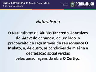 Naturalismo
O Naturalismo de Aluísio Tancredo Gonçalves
de Azevedo denuncia, de um lado, o
preconceito de raça através de seu romance O
Mulato, e, de outro, as condições de miséria e
degradação social vividas
pelos personagens da obra O Cortiço.
LÍNGUA PORTUGUESA, 2º Ano do Ensino Médio
A literatura engajada
 