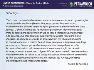 O Cortiço
“Daí a pouco, em volta das bicas era um zunzum crescente; uma aglomeração
tumultuosa de machos e fêmeas. Uns, após outros, lavavam a cara,
incomodamente, debaixo do fio de água que escorria da altura de uns cinco
palmos. O chão inundava-se. As mulheres precisavam já prender as saias
entre as coxas para não as molhar; via-se-lhes a tostada nudez dos braços
e do pescoço, que elas despiam, suspendendo o cabelo todo para o alto
do casco; os homens, esses não se preocupavam em não molhar o pelo,
ao contrário metiam a cabeça bem debaixo da água e esfregavam com força
as ventas e as barbas, fossando e fungando contra as palmas da mão.
As portas das latrinas não descansavam, era um abrir e fechar de cada
instante, um entrar e sair sem tréguas. Não se demoravam lá dentro e vinham
ainda amarrando as calças ou as saias; as crianças não se davam ao trabalho
de lá ir, despachavam-se ali mesmo, no capinzal dos fundos, por detrás
da estalagem ou no recanto das hortas.”
Aluísio de Azevedo
LÍNGUA PORTUGUESA, 2º Ano do Ensino Médio
A literatura engajada
 
