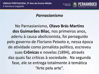 Parnasianismo
No Parnasianismo, Olavo Brás Martins
dos Guimarães Bilac, nos primeiros anos,
aderiu à causa abolicionista, foi perseguido
pelo governo de Floriano Peixoto e, nessa época
de atividade como jornalista político, escreveu
suas Crônicas e novelas (1894), através
das quais faz críticas à sociedade. Na segunda
fase, ele se entrega totalmente à temática
“Arte pela arte”.
LÍNGUA PORTUGUESA, 2º Ano do Ensino Médio
A literatura engajada
 