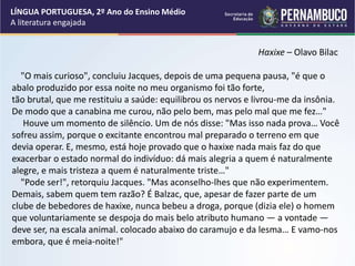 Haxixe – Olavo Bilac
"O mais curioso", concluiu Jacques, depois de uma pequena pausa, "é que o
abalo produzido por essa noite no meu organismo foi tão forte,
tão brutal, que me restituiu a saúde: equilibrou os nervos e livrou-me da insônia.
De modo que a canabina me curou, não pelo bem, mas pelo mal que me fez…"
Houve um momento de silêncio. Um de nós disse: "Mas isso nada prova… Você
sofreu assim, porque o excitante encontrou mal preparado o terreno em que
devia operar. E, mesmo, está hoje provado que o haxixe nada mais faz do que
exacerbar o estado normal do indivíduo: dá mais alegria a quem é naturalmente
alegre, e mais tristeza a quem é naturalmente triste…"
"Pode ser!", retorquiu Jacques. "Mas aconselho-lhes que não experimentem.
Demais, sabem quem tem razão? É Balzac, que, apesar de fazer parte de um
clube de bebedores de haxixe, nunca bebeu a droga, porque (dizia ele) o homem
que voluntariamente se despoja do mais belo atributo humano — a vontade —
deve ser, na escala animal. colocado abaixo do caramujo e da lesma… E vamo-nos
embora, que é meia-noite!"
LÍNGUA PORTUGUESA, 2º Ano do Ensino Médio
A literatura engajada
 