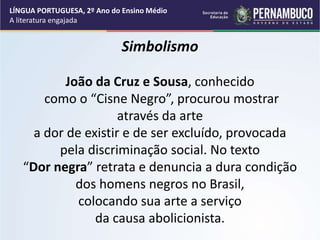 Simbolismo
João da Cruz e Sousa, conhecido
como o “Cisne Negro”, procurou mostrar
através da arte
a dor de existir e de ser excluído, provocada
pela discriminação social. No texto
“Dor negra” retrata e denuncia a dura condição
dos homens negros no Brasil,
colocando sua arte a serviço
da causa abolicionista.
LÍNGUA PORTUGUESA, 2º Ano do Ensino Médio
A literatura engajada
 