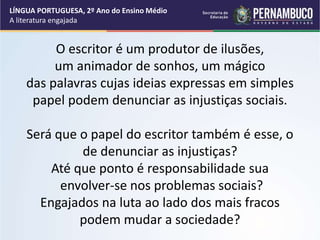 LÍNGUA PORTUGUESA, 2º Ano do Ensino Médio
A literatura engajada
O escritor é um produtor de ilusões,
um animador de sonhos, um mágico
das palavras cujas ideias expressas em simples
papel podem denunciar as injustiças sociais.
Será que o papel do escritor também é esse, o
de denunciar as injustiças?
Até que ponto é responsabilidade sua
envolver-se nos problemas sociais?
Engajados na luta ao lado dos mais fracos
podem mudar a sociedade?
 
