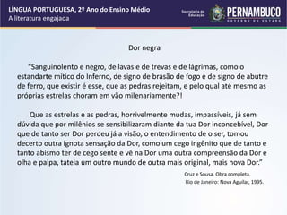 Dor negra
“Sanguinolento e negro, de lavas e de trevas e de lágrimas, como o
estandarte mítico do Inferno, de signo de brasão de fogo e de signo de abutre
de ferro, que existir é esse, que as pedras rejeitam, e pelo qual até mesmo as
próprias estrelas choram em vão milenariamente?!
Que as estrelas e as pedras, horrivelmente mudas, impassíveis, já sem
dúvida que por milênios se sensibilizaram diante da tua Dor inconcebível, Dor
que de tanto ser Dor perdeu já a visão, o entendimento de o ser, tomou
decerto outra ignota sensação da Dor, como um cego ingênito que de tanto e
tanto abismo ter de cego sente e vê na Dor uma outra compreensão da Dor e
olha e palpa, tateia um outro mundo de outra mais original, mais nova Dor.”
Cruz e Sousa. Obra completa.
Rio de Janeiro: Nova Aguilar, 1995.
LÍNGUA PORTUGUESA, 2º Ano do Ensino Médio
A literatura engajada
 
