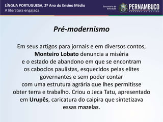 Pré-modernismo
Em seus artigos para jornais e em diversos contos,
Monteiro Lobato denuncia a miséria
e o estado de abandono em que se encontram
os caboclos paulistas, esquecidos pelas elites
governantes e sem poder contar
com uma estrutura agrária que lhes permitisse
obter terra e trabalho. Criou o Jeca Tatu, apresentado
em Urupês, caricatura do caipira que sintetizava
essas mazelas.
LÍNGUA PORTUGUESA, 2º Ano do Ensino Médio
A literatura engajada
 