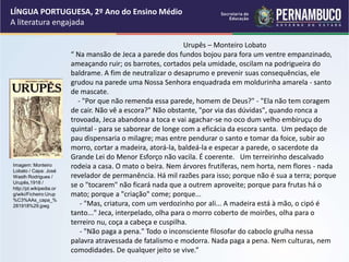 Urupês – Monteiro Lobato
“ Na mansão de Jeca a parede dos fundos bojou para fora um ventre empanzinado,
ameaçando ruir; os barrotes, cortados pela umidade, oscilam na podrigueira do
baldrame. A fim de neutralizar o desaprumo e prevenir suas consequências, ele
grudou na parede uma Nossa Senhora enquadrada em moldurinha amarela - santo
de mascate.
- "Por que não remenda essa parede, homem de Deus?" - "Ela não tem coragem
de cair. Não vê a escora?" Não obstante, "por via das dúvidas", quando ronca a
trovoada, Jeca abandona a toca e vai agachar-se no oco dum velho embiruçu do
quintal - para se saborear de longe com a eficácia da escora santa. Um pedaço de
pau dispensaria o milagre; mas entre pendurar o santo e tomar da foice, subir ao
morro, cortar a madeira, atorá-la, baldeá-la e especar a parede, o sacerdote da
Grande Lei do Menor Esforço não vacila. É coerente. Um terreirinho descalvado
rodeia a casa. O mato o beira. Nem árvores frutíferas, nem horta, nem flores - nada
revelador de permanência. Há mil razões para isso; porque não é sua a terra; porque
se o "tocarem" não ficará nada que a outrem aproveite; porque para frutas há o
mato; porque a "criação" come; porque...
- "Mas, criatura, com um verdozinho por ali... A madeira está à mão, o cipó é
tanto..." Jeca, interpelado, olha para o morro coberto de moirões, olha para o
terreiro nu, coça a cabeça e cuspilha.
- "Não paga a pena." Todo o inconsciente filosofar do caboclo grulha nessa
palavra atravessada de fatalismo e modorra. Nada paga a pena. Nem culturas, nem
comodidades. De qualquer jeito se vive.”
LÍNGUA PORTUGUESA, 2º Ano do Ensino Médio
A literatura engajada
Imagem: Monteiro
Lobato / Capa: José
Wasth Rodrigues /
Urupês,1918 /
http://pt.wikipedia.or
g/wiki/Ficheiro:Urup
%C3%AAs_capa_%
281918%29.jpeg
 
