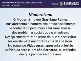 Modernismo
O Modernismo em Graciliano Ramos
nos apresenta o homem explorado socialmente
e brutalizado pelo meio e faz uma análise
dos problemas sociais que o envolvem.
Deseja conscientizar o leitor do que é necessário
ser revisto para melhorar a vida das pessoas.
No romance Vidas secas, apresenta o Sertão
sofrido da seca e, em São Bernardo, o latifúndio
em que prospera a opressão.
LÍNGUA PORTUGUESA, 2º Ano do Ensino Médio
A literatura engajada
 