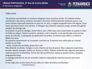 Vidas secas
“Na planície avermelhada os juazeiros alargavam duas manchas verdes. Os infelizes tinham
caminhado o dia inteiro, estavam cansados e famintos. Ordinariamente andavam pouco, mas
como haviam repousado bastante na areia do rio seco, a viagem progredira bem três léguas. Fazia
horas que procuravam uma sombra. A folhagem dos juazeiros apareceu longe, através dos galhos
pelados da caatinga rala.
Arrastaram-se para lá, devagar, Sinhá Vitória com o filho mais novo escanchado no quarto e o baú
de folha na cabeça, Fabiano sombrio, cambaio, o aió a tiracolo, a cuia pendurada numa correia
presa ao cinturão, a espingarda de pederneira no ombro. O menino mais velho e a cachorra
Baleia iam atrás.
Os juazeiros aproximaram-se, recuaram, sumiram-se. O menino mais velho pôs-se a chorar,
sentou-se no chão.
- Anda, condenado do diabo, gritou-lhe o pai.
Não obtendo resultado, fustigou-o com a bainha da faca de ponta. Mas o pequeno esperneou
acuado, depois sossegou, deitou-se, fechou os olhos. Fabiano ainda lhe deu algumas pancadas e
esperou que ele se levantasse. Como isto não acontecesse, espiou os quatro cantos, zangado,
praguejando baixo.
A caatinga estendia-se, de um vermelho indeciso salpicado de manchas brancas que eram
ossadas.
O voo negro dos urubus fazia círculos altos em redor de bichos moribundos.”
Graciliano Ramos.
LÍNGUA PORTUGUESA, 2º Ano do Ensino Médio
A literatura engajada
 