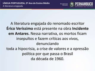 A literatura engajada do renomado escritor
Érico Veríssimo está presente na obra Incidente
em Antares. Nessa narrativa, os mortos ficam
insepultos e fazem críticas aos vivos,
denunciando
toda a hipocrisia, a crise de valores e a opressão
política por que passa o Brasil
da década de 1960.
LÍNGUA PORTUGUESA, 2º Ano do Ensino Médio
A literatura engajada
 