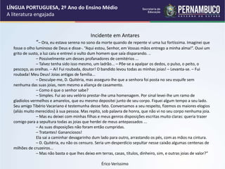 Incidente em Antares
“– Ora, eu estava serena no sono da morte quando de repente vi uma luz fortíssima. Imaginei que
fosse o olho luminoso de Deus e disse-. “Aqui estou, Senhor, em Vossas mãos entrego a minha alma!”. Ouvi um
grito de susto, a luz caiu e entrevi o vulto dum homem que saía disparando. ..
– Possivelmente um desses profanadores de cemitérios ...
– Talvez tenha sido isso mesmo, um ladrão... – Põe-se a apalpar os dedos, o pulso, o peito, o
pescoço, as orelhas. – Ai! Fui roubada, doutor! O bandido levou todas as minhas joias! – Levanta-se. – Fui
roubada! Meu Deus! Joias antigas de família...
– Desculpe-me, D. Quitéria, mas asseguro-lhe que a senhora foi posta no seu esquife sem
nenhuma das suas joias, nem mesmo a aliança de casamento.
– Como é que o senhor sabe?
– Simples. Fui ao seu velório prestar-lhe uma homenagem. Por sinal levei-lhe um ramo de
gladíolos vermelhos e amarelos, que eu mesmo depositei junto de seu corpo. Fiquei algum tempo a seu lado.
Seu amigo Tibério Vacariano é testemunha desse fato. Conversamos a seu respeito, fizemos os maiores elogios
(aliás muito merecidos) à sua pessoa. Mas repito, sob palavra de honra, que não vi no seu corpo nenhuma joia.
– Mas eu deixei com minhas filhas e meus genros disposições escritas muito claras: queria trazer
comigo para a sepultura todas as joias que herdei de meus antepassados ...
– As suas disposições não foram então cumpridas.
– Tratantes! Gananciosos!
Ela sai a caminhar devagarinho dum lado para outro, arrastando os pés, com as mãos na cintura.
– D. Quitéria, eu não os censuro. Seria um desperdício sepultar nesse caixão algumas centenas de
milhões de cruzeiros...
– Mas não basta o que lhes deixo em terras, casas, títulos, dinheiro, sim, e outras joias de valor?”
Érico Veríssimo
LÍNGUA PORTUGUESA, 2º Ano do Ensino Médio
A literatura engajada
 