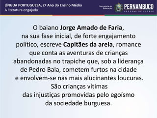 O baiano Jorge Amado de Faria,
na sua fase inicial, de forte engajamento
político, escreve Capitães da areia, romance
que conta as aventuras de crianças
abandonadas no trapiche que, sob a liderança
de Pedro Bala, cometem furtos na cidade
e envolvem-se nas mais alucinantes loucuras.
São crianças vítimas
das injustiças promovidas pelo egoísmo
da sociedade burguesa.
LÍNGUA PORTUGUESA, 2º Ano do Ensino Médio
A literatura engajada
 