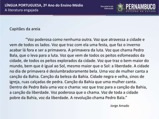 Capitães da areia
“Voz poderosa como nenhuma outra. Voz que atravessa a cidade e
vem de todos os lados. Voz que traz com ela uma festa, que faz o inverno
acabar lá fora e ser a primavera. A primavera da luta. Voz que chama Pedro
Bala, que o leva para a luta. Voz que vem de todos os peitos esfomeados da
cidade, de todos os peitos explorados da cidade. Voz que traz o bem maior do
mundo, bem que é igual ao Sol, mesmo maior que o Sol: a liberdade. A cidade
no dia de primavera é deslumbradoramente bela. Uma voz de mulher canta a
canção da Bahia. Canção da beleza da Bahia. Cidade negra e velha, sinos de
igreja, ruas calçadas de pedra. Canção da Bahia que uma mulher canta.
Dentro de Pedro Bala uma voz o chama: voz que traz para a canção da Bahia,
a canção da liberdade. Voz poderosa que o chama. Voz de toda a cidade
pobre da Bahia, voz da liberdade. A revolução chama Pedro Bala.”
Jorge Amado
LÍNGUA PORTUGUESA, 2º Ano do Ensino Médio
A literatura engajada
 