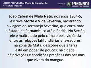 João Cabral de Melo Neto, nos anos 1954-5,
escreve Morte e Vida Severina, mostrando
a viagem do sertanejo Severino, que corta todo
o Estado de Pernambuco até o Recife. No Sertão,
ele é maltratado pelo clima e pela violência
entre as relações latifundiárias e lavradores;
na Zona da Mata, descobre que a terra
está em poder de poucos; na cidade,
há privações e condições precárias das pessoas
que vivem do mangue.
LÍNGUA PORTUGUESA, 2º Ano do Ensino Médio
A literatura engajada
 