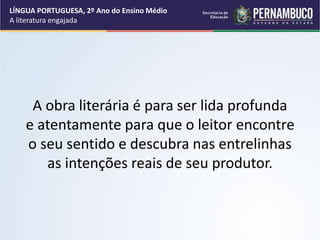 A obra literária é para ser lida profunda
e atentamente para que o leitor encontre
o seu sentido e descubra nas entrelinhas
as intenções reais de seu produtor.
LÍNGUA PORTUGUESA, 2º Ano do Ensino Médio
A literatura engajada
 