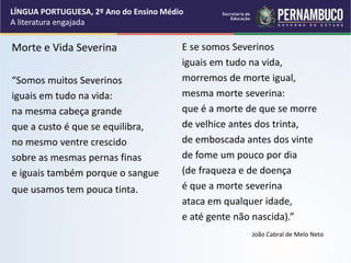 Morte e Vida Severina
“Somos muitos Severinos
iguais em tudo na vida:
na mesma cabeça grande
que a custo é que se equilibra,
no mesmo ventre crescido
sobre as mesmas pernas finas
e iguais também porque o sangue
que usamos tem pouca tinta.
E se somos Severinos
iguais em tudo na vida,
morremos de morte igual,
mesma morte severina:
que é a morte de que se morre
de velhice antes dos trinta,
de emboscada antes dos vinte
de fome um pouco por dia
(de fraqueza e de doença
é que a morte severina
ataca em qualquer idade,
e até gente não nascida).”
João Cabral de Melo Neto
LÍNGUA PORTUGUESA, 2º Ano do Ensino Médio
A literatura engajada
 