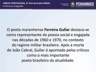 O poeta maranhense Ferreira Gullar destaca-se
como representante da poesia social e engajada
nas décadas de 1960 e 1970, no contexto
do regime militar brasileiro. Após a morte
de João Cabral, Gullar é apontado pelos críticos
como o mais importante
poeta brasileiro da atualidade.
LÍNGUA PORTUGUESA, 2º Ano do Ensino Médio
A literatura engajada
 