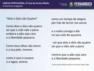 "Dois e Dois são Quatro"
Como dois e dois são quatro
sei que a vida vale a pena
embora o pão seja caro
e a liberdade pequena
Como teus olhos são claros
e a tua pele, morena
como é azul o oceano
e a lagoa, serena
como um tempo de alegria
por trás do terror me acena
e a noite carrega o dia
no seu colo de açucena
- sei que dois e dois são quatro
sei que a vida vale a pena
mesmo que o pão seja caro
e a liberdade pequena.
Ferreira Gullar. Melhores poemas. São Paulo: Global, 2004.
LÍNGUA PORTUGUESA, 2º Ano do Ensino Médio
A literatura engajada
 