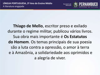 Thiago de Mello, escritor preso e exilado
durante o regime militar, publicou vários livros.
Sua obra mais importante é Os Estatutos
do Homem. Os temas principais de sua poesia
são a luta contra a opressão, o amor à terra
e à Amazônia, a solidariedade aos oprimidos e
a alegria de viver.
LÍNGUA PORTUGUESA, 2º Ano do Ensino Médio
A literatura engajada
 