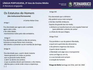 Os Estatutos do Homem
(Ato Institucional Permanente)
A Carlos Heitor Cony
Artigo I
Fica decretado que agora vale a verdade.
agora vale a vida,
e de mãos dadas,
marcharemos todos pela vida verdadeira.
Artigo II
Fica decretado que todos os dias da semana,
inclusive as terças-feiras mais cinzentas,
têm direito a converter-se em manhãs de domingo.
Artigo III
Fica decretado que, a partir deste instante
haverá girassóis em todas as janelas
que os girassóis terão direito
a abrir-se dentro da sombra;
e que as janelas devem permanecer, o dia inteiro,
abertas para o verde onde cresce a esperança.
[...]
Artigo XIII
Fica decretado que o dinheiro
não poderá nunca mais comprar
o Sol das manhãs vindouras.
Expulso do grande baú do medo,
o dinheiro se transformará em uma espada fraternal
[para defender o direito de cantar
e a festa do dia que chegou.
Artigo Final.
Fica proibido o uso da palavra liberdade,
a qual será suprimida dos dicionários
e do pântano enganoso das bocas.
A partir deste instante
a liberdade será algo vivo e transparente
como um fogo ou um rio,
e a sua morada será sempre
o coração do homem.
Thiago de Mello Santiago do Chile, abril de 1964
LÍNGUA PORTUGUESA, 2º Ano do Ensino Médio
A literatura engajada
 