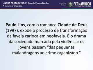 Paulo Lins, com o romance Cidade de Deus
(1997), expõe o processo de transformação
da favela carioca em neofavela. É o drama
da sociedade marcada pela violência: os
jovens passam “das pequenas
malandragens ao crime organizado.”
LÍNGUA PORTUGUESA, 2º Ano do Ensino Médio
A literatura engajada
 