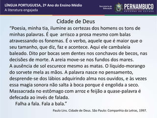 Cidade de Deus
“Poesia, minha tia, ilumine as certezas dos homens os tons de
minhas palavras. É que arrisco a prosa mesmo com balas
atravessando os fonemas. É o verbo, aquele que é maior que o
seu tamanho, que diz, faz e acontece. Aqui ele cambaleia
baleado. Dito por bocas sem dentes nos conchavos de becos, nas
decisões de morte. A areia move-se nos fundos dos mares.
A ausência de sol escurece mesmo as matas. O líquido-morango
do sorvete mela as mãos. A palavra nasce no pensamento,
desprende-se dos lábios adquirindo alma nos ouvidos, e às vezes
essa magia sonora não salta à boca porque é engolida a seco.
Massacrada no estômago com arroz e feijão a quase-palavra é
defecada ao invés de falada.
Falha a fala. Fala a bala.”
Paulo Lins. Cidade de Deus. São Paulo: Companhia da Letras, 1997.
LÍNGUA PORTUGUESA, 2º Ano do Ensino Médio
A literatura engajada
 