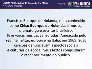 Francisco Buarque de Holanda, mais conhecido
como Chico Buarque de Holanda, é músico,
dramaturgo e escritor brasileiro.
Teve várias músicas censuradas. Ameaçado pelo
regime militar, exilou-se na Itália, em 1969. Suas
canções denunciavam aspectos sociais
e culturais da época. Seus textos conquistaram
o reconhecimento do público.
LÍNGUA PORTUGUESA, 2º Ano do Ensino Médio
A literatura engajada
 