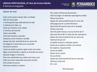 Apesar de você
Hoje você é quem manda, falou, tá falado
Não tem discussão
A minha gente hoje anda falando de lado
E olhando pro chão, viu
Você que inventou esse estado
E inventou de inventar
Toda a escuridão
Você que inventou o pecado
Esqueceu-se de inventar o perdão
Apesar de você amanhã há de ser outro dia
Eu pergunto a você onde vai se esconder
Da enorme euforia
Como vai proibir quando o galo insistir em cantar
Água nova brotando e a gente se amando sem parar
Quando chegar o momento
Esse meu sofrimento vou cobrar com juros, juro
Todo esse amor reprimido esse grito contido
Este samba no escuro
Você que inventou a tristeza
Ora, tenha a fineza de desinventar
Você vai pagar e é dobrado cada lágrima rolada
Nesse meu penar
Apesar de você amanhã há de ser outro dia
Inda pago pra ver o jardim florescer
Qual você não queria você vai se amargar
Vendo o dia raiar
Sem lhe pedir licença e eu vou morrer de rir
Que esse dia há de vir antes do que você pensa
Apesar de você amanhã há de ser outro dia
Você vai ter que ver
A manhã renascer e esbanjar poesia
Como vai se explicar vendo o céu clarear
De repente, impunemente
Como vai abafar
Nosso coro a cantar
Na sua frente
Apesar de você amanhã há de ser outro dia
Você vai se dar mal
Etc. e tal
Chico Buarque
LÍNGUA PORTUGUESA, 2º Ano do Ensino Médio
A literatura engajada
 