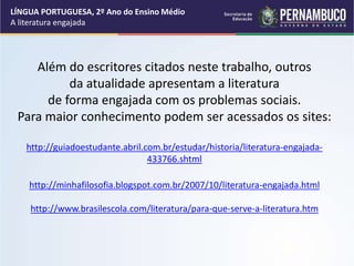Além do escritores citados neste trabalho, outros
da atualidade apresentam a literatura
de forma engajada com os problemas sociais.
Para maior conhecimento podem ser acessados os sites:
http://guiadoestudante.abril.com.br/estudar/historia/literatura-engajada-
433766.shtml
http://minhafilosofia.blogspot.com.br/2007/10/literatura-engajada.html
http://www.brasilescola.com/literatura/para-que-serve-a-literatura.htm
LÍNGUA PORTUGUESA, 2º Ano do Ensino Médio
A literatura engajada
 