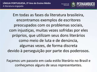 Em todas as fases da literatura brasileira,
encontramos exemplos de escritores
preocupados com os problemas sociais,
com injustiças, muitas vezes sofridas por eles
próprios, que utilizam seus dons literários
como meio de luta e de denúncia,
algumas vezes, de forma discreta
devido à perseguição por parte dos poderosos.
Façamos um passeio em cada estilo literário no Brasil e
conheçamos alguns de seus representantes.
LÍNGUA PORTUGUESA, 2º Ano do Ensino Médio
A literatura engajada
 