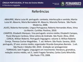 Referências
. ABAURRE, Maria Luiza M. português: contexto, interlocução e sentido; Martia
Luiza M. Abaurre, Maria Bernadete M. Abaurre, Marcela Pontara. São Paulo:
Moderna, 2008.
.ALVES, Roberta Hernandes. Língua Portuguesa; Roberta Hernandes Alves, Vima
Lia Martin. Curitiba: Positivo, 2010.
.CAMPOS, Elizabeth Marques. Viva português: ensino médio; Elizabeth Campos,
Paula Marques Cardoso, Sílvia Letícia de Andrade. São Paulo: Ática, 2010.
. CEREJA, Willian Roberto. Português linguagens: volume 3; Willian Roberto
Cereja, Thereza Cochar Magalhães. 7. ed. Reform. São Paulo: Saraiva, 2010.
português, 3º ano: ensino médio; organizador Ricardo Gonçalves Barreto. 1.ed..
São Paulo:> Edições SM, 2010. (Coleção ser protagonista)
. TORRALVO, Izeti Fragata. Linguagem em movimento: literatura, gramática,
redação: ensino médio, vol.3 ; Izetti Fragata Torralvo, Carlos Cortz Minchillo.
São Paulo: FTD, 2008.
LÍNGUA PORTUGUESA, 2º Ano do Ensino Médio
A literatura engajada
 