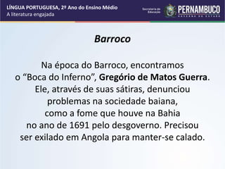 Barroco
Na época do Barroco, encontramos
o “Boca do Inferno”, Gregório de Matos Guerra.
Ele, através de suas sátiras, denunciou
problemas na sociedade baiana,
como a fome que houve na Bahia
no ano de 1691 pelo desgoverno. Precisou
ser exilado em Angola para manter-se calado.
LÍNGUA PORTUGUESA, 2º Ano do Ensino Médio
A literatura engajada
 