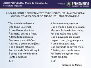 JULGA PRUDENTE E DISCRETAMENTE POR CULPADOS, EM UMA FOME GERAL
QUE HOUVE NESTA CIDADE NO ANO DE 1691, PELO DESGOVERNO.
“Toda a cidade derrota
Esta fome universal,
E uns dão a culpa total
À câmara, outros à frota.
A frota tudo abarrota
Dentro nos escotilhões,
A carne, o peixe, os feijões;
E se a câmara olha e ri,
Porque anda farta até aqui,
É cousa que me não toca.
Ponto em boca!
[...]
A fome me tem já mudo,
Que é muda a boca esfaimada
Mas se a frota não traz nada,
Por que razão leva tudo?
Que o povo por ser sisudo
Largue o ouro, largue a prata
A uma frota patarata,
Que entrando com vela cheia,
O lastro, que traz de areia,
Por lastro de açúcar troca!
Ponto em boca!
[...]”
Gregório de Matos
LÍNGUA PORTUGUESA, 2º Ano do Ensino Médio
A literatura engajada
 