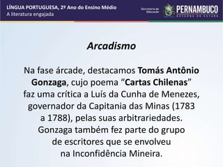 Arcadismo
Na fase árcade, destacamos Tomás Antônio
Gonzaga, cujo poema “Cartas Chilenas”
faz uma crítica a Luís da Cunha de Menezes,
governador da Capitania das Minas (1783
a 1788), pelas suas arbitrariedades.
Gonzaga também fez parte do grupo
de escritores que se envolveu
na Inconfidência Mineira.
LÍNGUA PORTUGUESA, 2º Ano do Ensino Médio
A literatura engajada
 