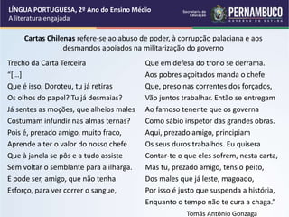 Cartas Chilenas refere-se ao abuso de poder, à corrupção palaciana e aos
desmandos apoiados na militarização do governo
Trecho da Carta Terceira
“[...]
Que é isso, Doroteu, tu já retiras
Os olhos do papel? Tu já desmaias?
Já sentes as moções, que alheios males
Costumam infundir nas almas ternas?
Pois é, prezado amigo, muito fraco,
Aprende a ter o valor do nosso chefe
Que à janela se pôs e a tudo assiste
Sem voltar o semblante para a ilharga.
E pode ser, amigo, que não tenha
Esforço, para ver correr o sangue,
Que em defesa do trono se derrama.
Aos pobres açoitados manda o chefe
Que, preso nas correntes dos forçados,
Vão juntos trabalhar. Então se entregam
Ao famoso tenente que os governa
Como sábio inspetor das grandes obras.
Aqui, prezado amigo, principiam
Os seus duros trabalhos. Eu quisera
Contar-te o que eles sofrem, nesta carta,
Mas tu, prezado amigo, tens o peito,
Dos males que já leste, magoado,
Por isso é justo que suspenda a história,
Enquanto o tempo não te cura a chaga.”
Tomás Antônio Gonzaga
LÍNGUA PORTUGUESA, 2º Ano do Ensino Médio
A literatura engajada
 