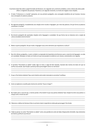 3
O primeiro texto fala sobre o papel formador da literatura. Já o segundo narra, de forma simbólica, como a leitura das obras pode
afetar o imaginário das pessoas. Passemos a um segundo momento, no intuito de resgatar essas relações.
1. O texto “A literatura e o mundo” apresenta, em seu primeiro parágrafo, uma concepção metafórica do ser humano. Escreva
essa concepção em palavras próprias.
________________________________________________________________________________________________________
________________________________________________________________________________________________________
________________________________________________________________________________________________________
2. No segundo parágrafo, é estabelecida uma relação entre mundo e linguagem, por meio das palavras. De que forma as palavras
constituem o mundo?
________________________________________________________________________________________________________
________________________________________________________________________________________________________
________________________________________________________________________________________________________
3. No terceiro parágrafo são apontadas relações entre linguagem e sociedade. De que forma isso se relaciona com a noção de
cultura estudada anteriormente?
________________________________________________________________________________________________________
________________________________________________________________________________________________________
________________________________________________________________________________________________________
4. Releia o quarto parágrafo. De que modo a linguagem atua como elemento que impulsiona a cultura?
________________________________________________________________________________________________________
________________________________________________________________________________________________________
________________________________________________________________________________________________________
5. Nos três últimos parágrafos, o autor se detém na exposição da importância da literatura para o exercício da linguagem, na vida
em sociedade. Destaque no texto um trecho em que essa posição se evidencia com clareza, comentando-o em seguida.
________________________________________________________________________________________________________
________________________________________________________________________________________________________
________________________________________________________________________________________________________
6. A narrativa “Fita-Verde no cabelo” alude, logo no início, à saga de Dom Quixote. Assinale dois trechos do texto em que se
verifica essa alusão. Que função a presença dessa personagem exerce na narrativa?
________________________________________________________________________________________________________
________________________________________________________________________________________________________
________________________________________________________________________________________________________
7. O que a Fita Verde simboliza? Que outra história está sendo retomada na narrativa? Justifique.
________________________________________________________________________________________________________
________________________________________________________________________________________________________
________________________________________________________________________________________________________
8. Como se explicaria a escolha pela menina do caminho “louco e longo”?
________________________________________________________________________________________________________
________________________________________________________________________________________________________
________________________________________________________________________________________________________
9. No trajeto para a casa da avó, a menina perde a Fita Verde? O que essa perda simboliza? Que relação há entre essa perda e o
choque ante a morte da avó?
________________________________________________________________________________________________________
________________________________________________________________________________________________________
________________________________________________________________________________________________________
10. Relacione a defesa da literatura feita no primeiro texto à experiência vivida pela personagem Fita-Verde.
________________________________________________________________________________________________________
________________________________________________________________________________________________________
________________________________________________________________________________________________________
11. Pode-se pensar no conto “Fita-Verde no cabelo” como uma paródia do conto de fadas Chapeuzinho Vermelho. Que elementos
da história justificam essa leitura?
________________________________________________________________________________________________________
________________________________________________________________________________________________________
________________________________________________________________________________________________________
 